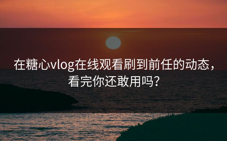 在糖心vlog在线观看刷到前任的动态，看完你还敢用吗？