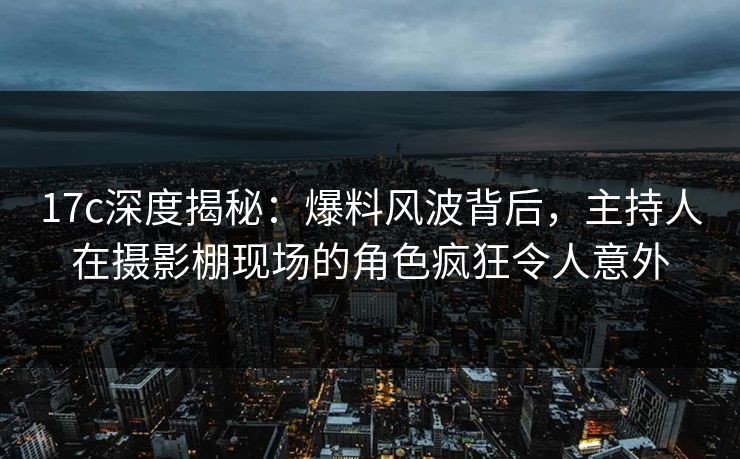17c深度揭秘：爆料风波背后，主持人在摄影棚现场的角色疯狂令人意外
