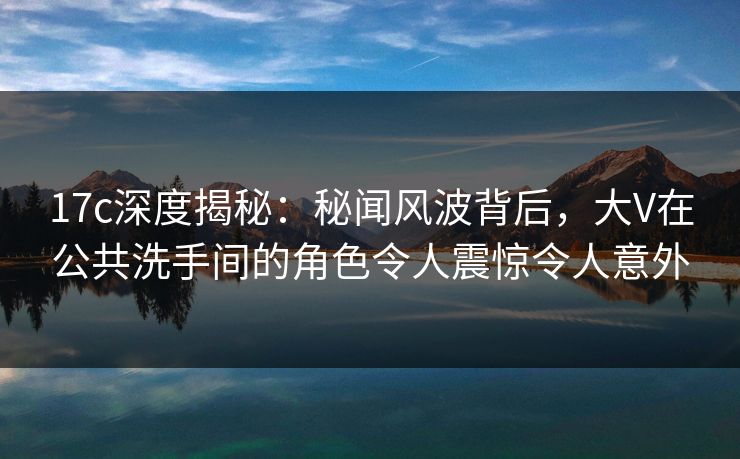 17c深度揭秘：秘闻风波背后，大V在公共洗手间的角色令人震惊令人意外