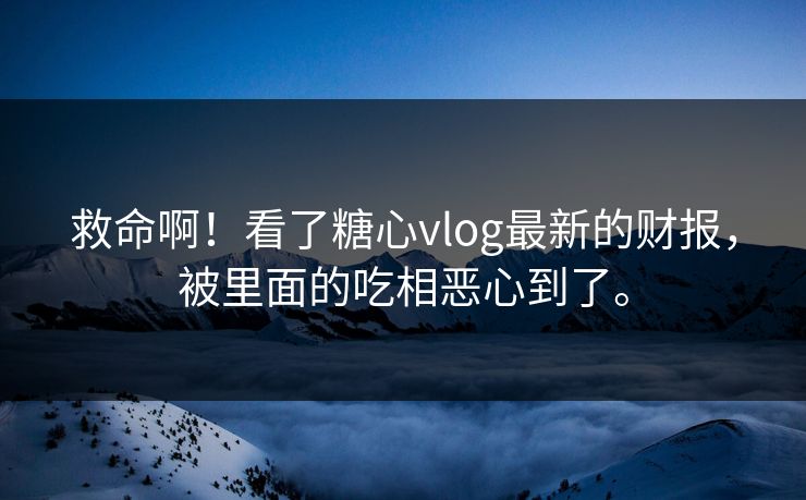 救命啊！看了糖心vlog最新的财报，被里面的吃相恶心到了。