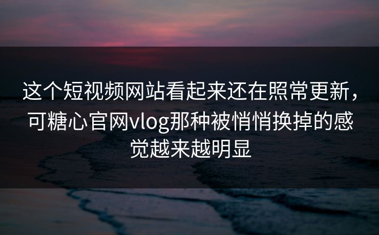 这个短视频网站看起来还在照常更新，可糖心官网vlog那种被悄悄换掉的感觉越来越明显
