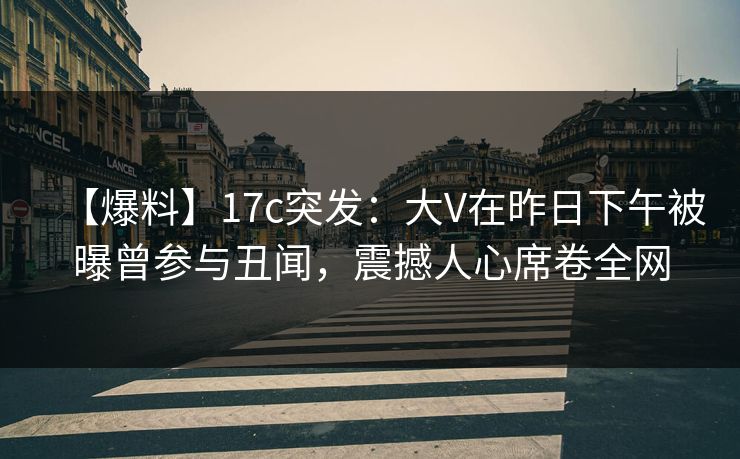 【爆料】17c突发：大V在昨日下午被曝曾参与丑闻，震撼人心席卷全网
