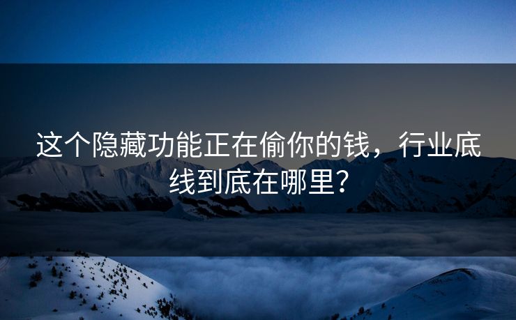 这个隐藏功能正在偷你的钱，行业底线到底在哪里？