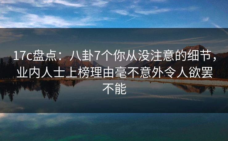 17c盘点：八卦7个你从没注意的细节，业内人士上榜理由毫不意外令人欲罢不能