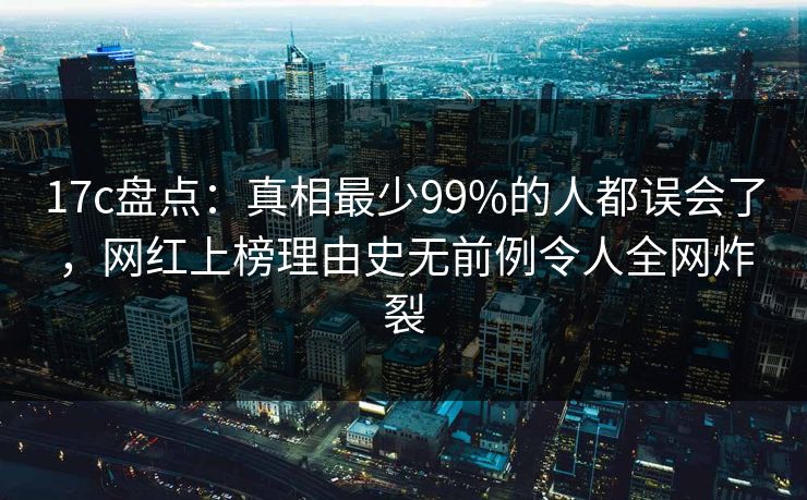 17c盘点：真相最少99%的人都误会了，网红上榜理由史无前例令人全网炸裂