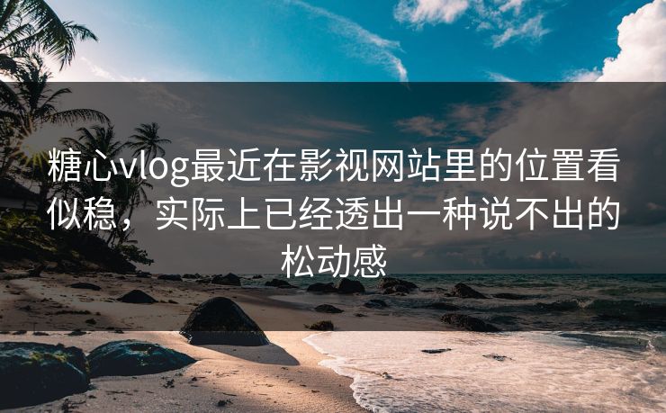 糖心vlog最近在影视网站里的位置看似稳，实际上已经透出一种说不出的松动感