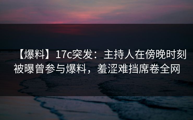 【爆料】17c突发：主持人在傍晚时刻被曝曾参与爆料，羞涩难挡席卷全网