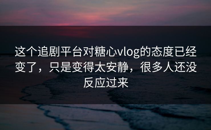 这个追剧平台对糖心vlog的态度已经变了，只是变得太安静，很多人还没反应过来