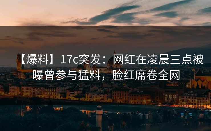 【爆料】17c突发：网红在凌晨三点被曝曾参与猛料，脸红席卷全网