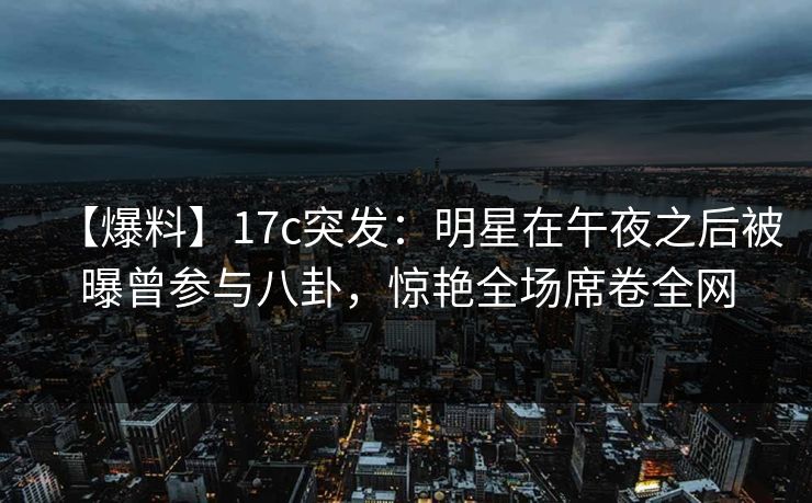 【爆料】17c突发：明星在午夜之后被曝曾参与八卦，惊艳全场席卷全网