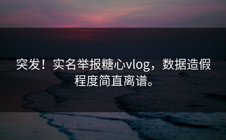 突发！实名举报糖心vlog，数据造假程度简直离谱。