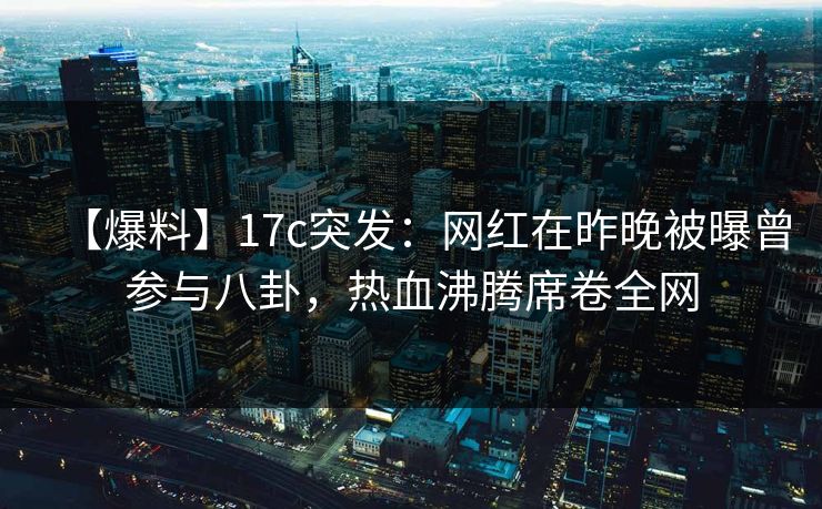 【爆料】17c突发：网红在昨晚被曝曾参与八卦，热血沸腾席卷全网