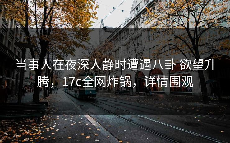当事人在夜深人静时遭遇八卦 欲望升腾，17c全网炸锅，详情围观