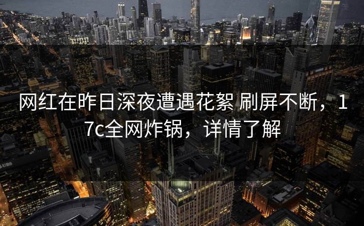 网红在昨日深夜遭遇花絮 刷屏不断，17c全网炸锅，详情了解