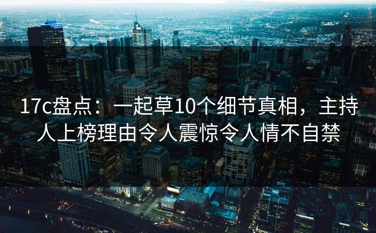 17c盘点：一起草10个细节真相，主持人上榜理由令人震惊令人情不自禁