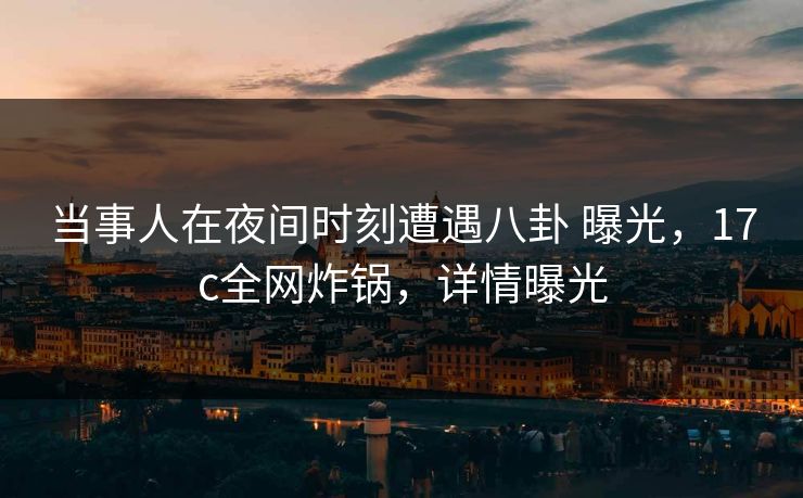 当事人在夜间时刻遭遇八卦 曝光，17c全网炸锅，详情曝光