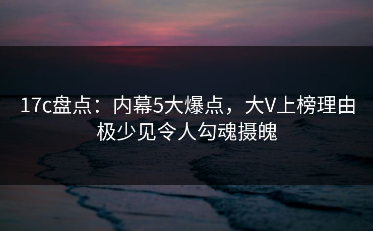 17c盘点：内幕5大爆点，大V上榜理由极少见令人勾魂摄魄