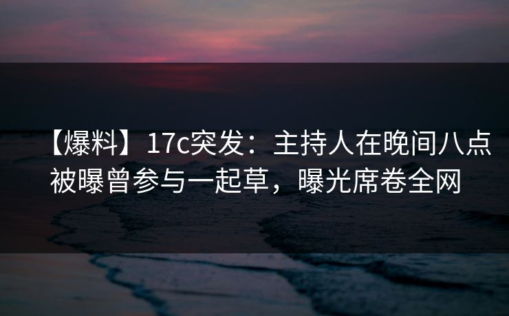 【爆料】17c突发：主持人在晚间八点被曝曾参与一起草，曝光席卷全网
