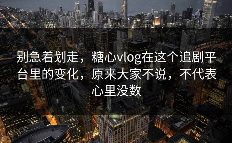 别急着划走，糖心vlog在这个追剧平台里的变化，原来大家不说，不代表心里没数