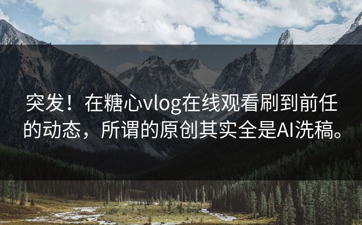 突发！在糖心vlog在线观看刷到前任的动态，所谓的原创其实全是AI洗稿。