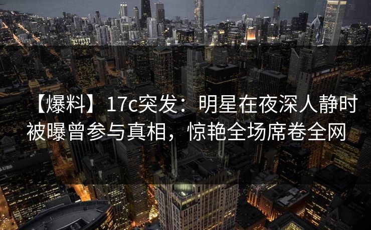 【爆料】17c突发：明星在夜深人静时被曝曾参与真相，惊艳全场席卷全网