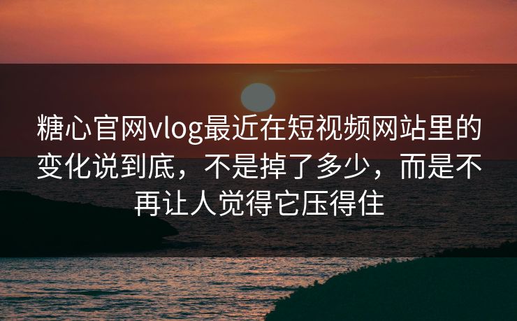 糖心官网vlog最近在短视频网站里的变化说到底，不是掉了多少，而是不再让人觉得它压得住