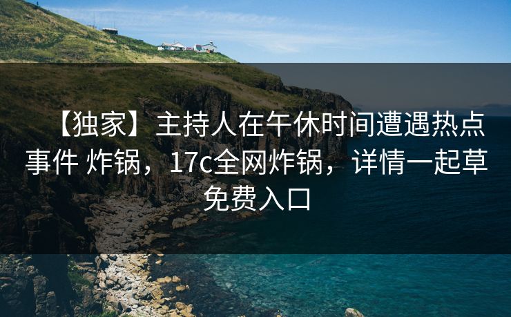【独家】主持人在午休时间遭遇热点事件 炸锅，17c全网炸锅，详情一起草免费入口