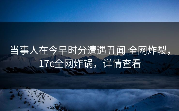 当事人在今早时分遭遇丑闻 全网炸裂，17c全网炸锅，详情查看