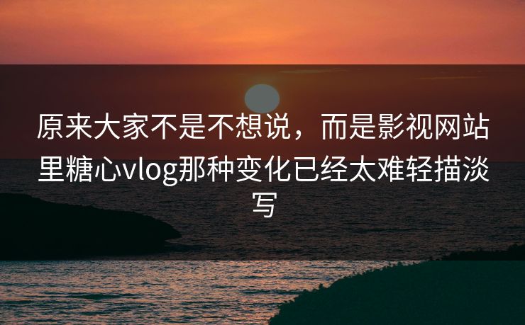 原来大家不是不想说，而是影视网站里糖心vlog那种变化已经太难轻描淡写