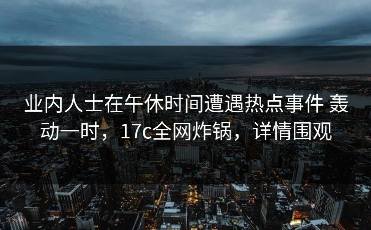 业内人士在午休时间遭遇热点事件 轰动一时，17c全网炸锅，详情围观