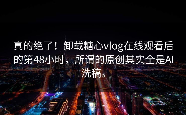 真的绝了！卸载糖心vlog在线观看后的第48小时，所谓的原创其实全是AI洗稿。