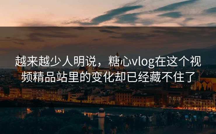 越来越少人明说，糖心vlog在这个视频精品站里的变化却已经藏不住了