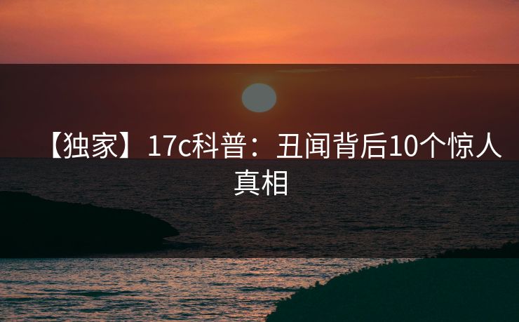 【独家】17c科普：丑闻背后10个惊人真相