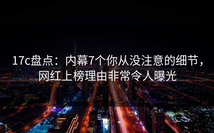 17c盘点：内幕7个你从没注意的细节，网红上榜理由非常令人曝光