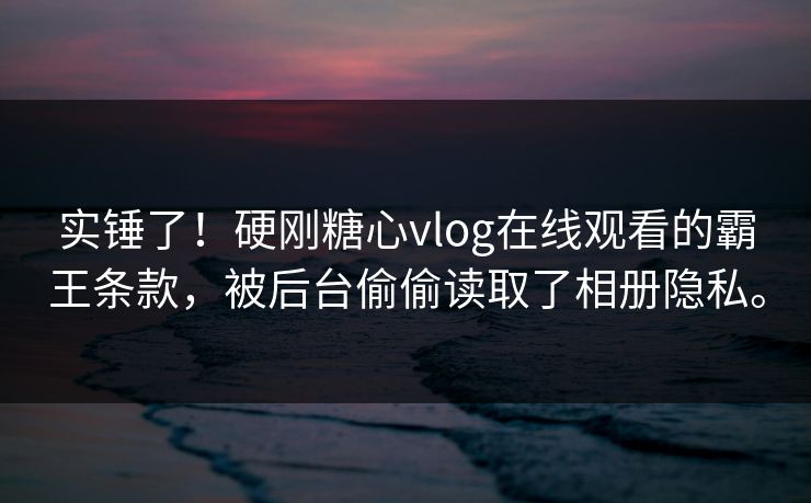 实锤了！硬刚糖心vlog在线观看的霸王条款，被后台偷偷读取了相册隐私。