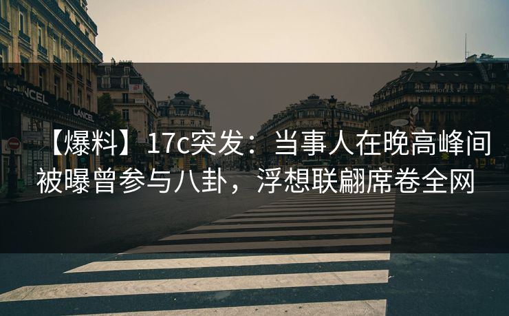 【爆料】17c突发：当事人在晚高峰间被曝曾参与八卦，浮想联翩席卷全网