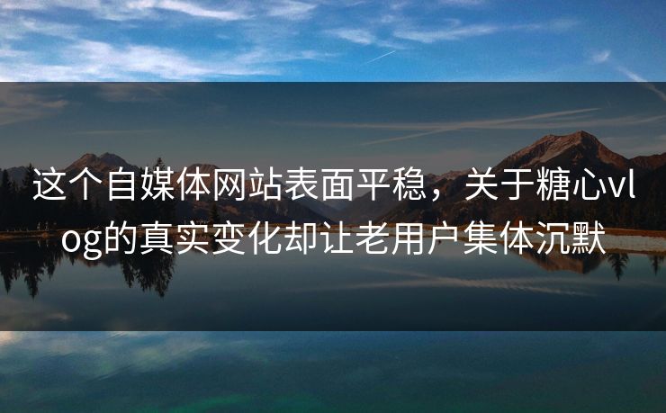 这个自媒体网站表面平稳，关于糖心vlog的真实变化却让老用户集体沉默