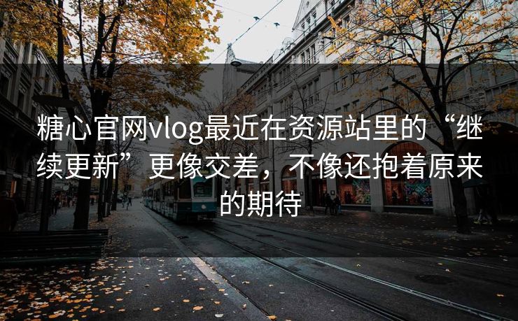 糖心官网vlog最近在资源站里的“继续更新”更像交差，不像还抱着原来的期待