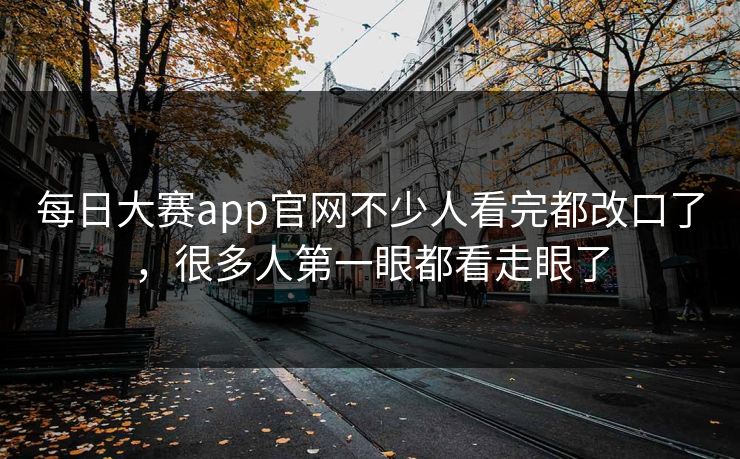 每日大赛app官网不少人看完都改口了，很多人第一眼都看走眼了
