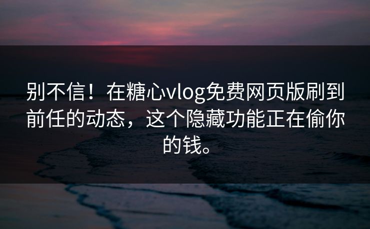 别不信！在糖心vlog免费网页版刷到前任的动态，这个隐藏功能正在偷你的钱。