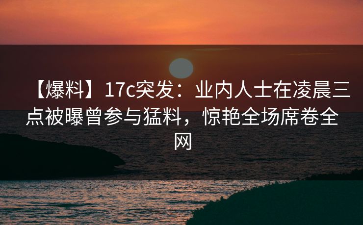 【爆料】17c突发：业内人士在凌晨三点被曝曾参与猛料，惊艳全场席卷全网