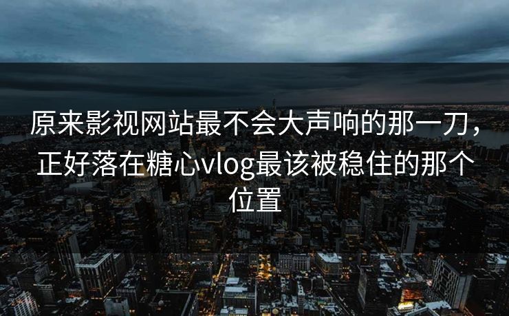 原来影视网站最不会大声响的那一刀，正好落在糖心vlog最该被稳住的那个位置
