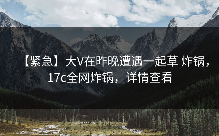 【紧急】大V在昨晚遭遇一起草 炸锅，17c全网炸锅，详情查看