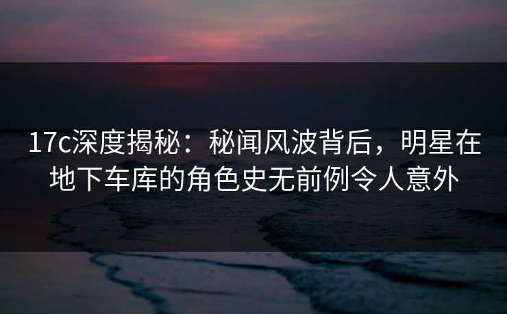 17c深度揭秘：秘闻风波背后，明星在地下车库的角色史无前例令人意外