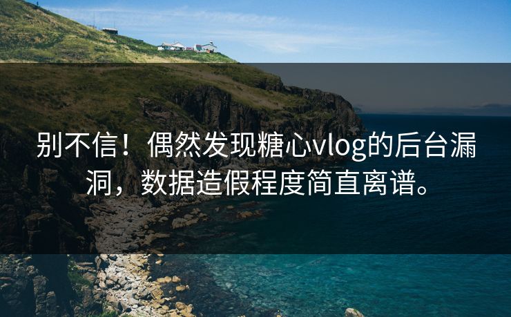 别不信！偶然发现糖心vlog的后台漏洞，数据造假程度简直离谱。