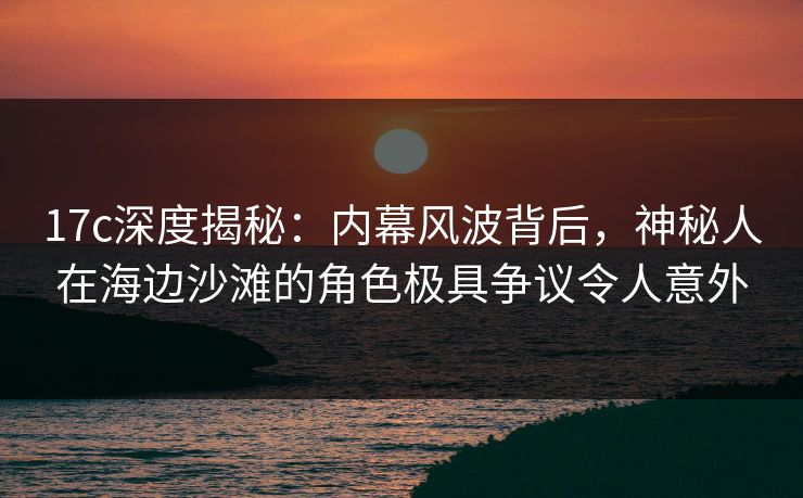17c深度揭秘：内幕风波背后，神秘人在海边沙滩的角色极具争议令人意外