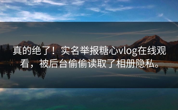 真的绝了！实名举报糖心vlog在线观看，被后台偷偷读取了相册隐私。