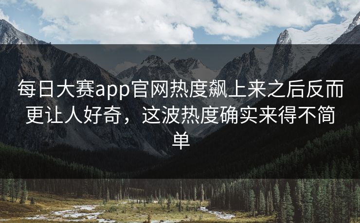 每日大赛app官网热度飙上来之后反而更让人好奇，这波热度确实来得不简单