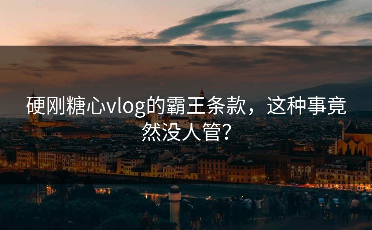 硬刚糖心vlog的霸王条款，这种事竟然没人管？